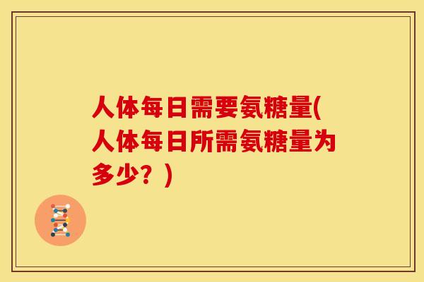 人体每日需要氨糖量(人体每日所需氨糖量为多少？)