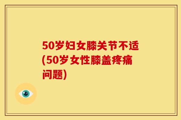 50岁妇女膝关节不适(50岁女性膝盖疼痛问题)