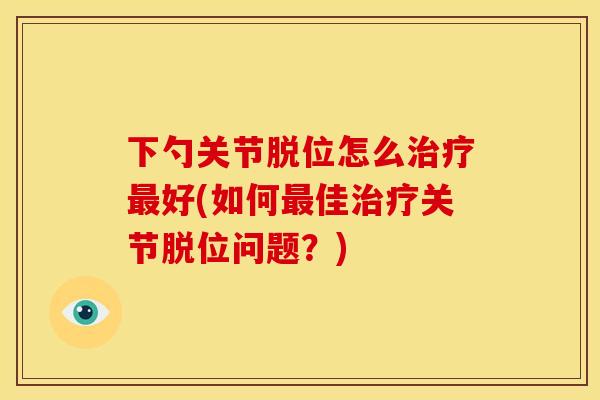 下勺关节脱位怎么治疗最好(如何最佳治疗关节脱位问题？)