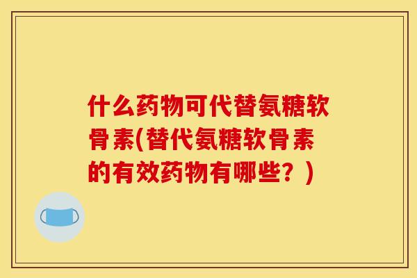 什么药物可代替氨糖软骨素(替代氨糖软骨素的有效药物有哪些？)