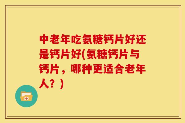 中老年吃氨糖钙片好还是钙片好(氨糖钙片与钙片，哪种更适合老年人？)