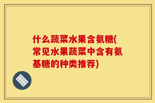 什么蔬菜水果含氨糖(常见水果蔬菜中含有氨基糖的种类推荐)