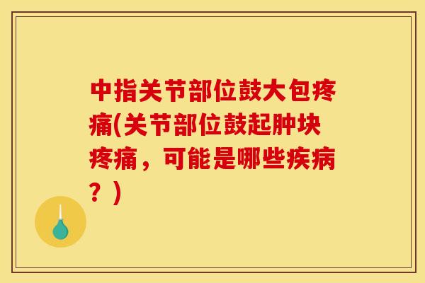 中指关节部位鼓大包疼痛(关节部位鼓起肿块疼痛，可能是哪些疾病？)
