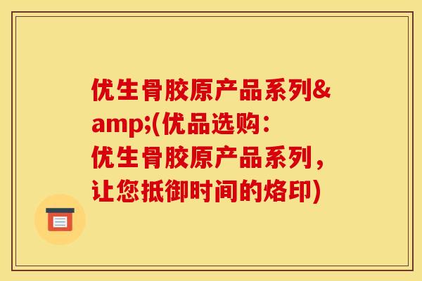 优生骨胶原产品系列&(优品选购：优生骨胶原产品系列，让您抵御时间的烙印)