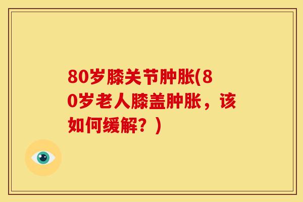 80岁膝关节肿胀(80岁老人膝盖肿胀，该如何缓解？)