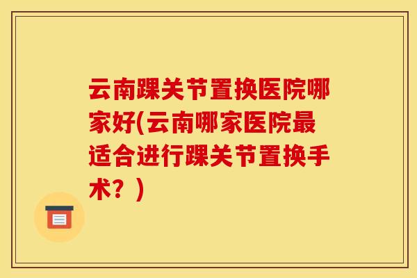 云南踝关节置换医院哪家好(云南哪家医院适合进行踝关节置换手术？)