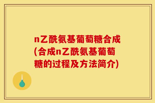 n乙酰氨基葡萄糖合成(合成n乙酰氨基葡萄糖的过程及方法简介)