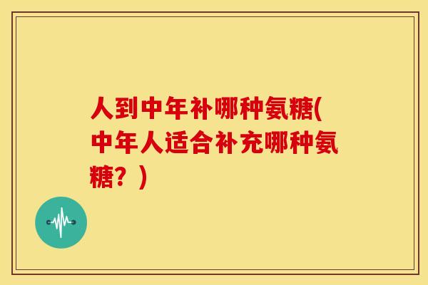 人到中年补哪种氨糖(中年人适合补充哪种氨糖？)