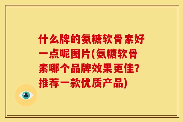 什么牌的氨糖软骨素好一点呢图片(氨糖软骨素哪个品牌效果更佳？推荐一款优质产品)