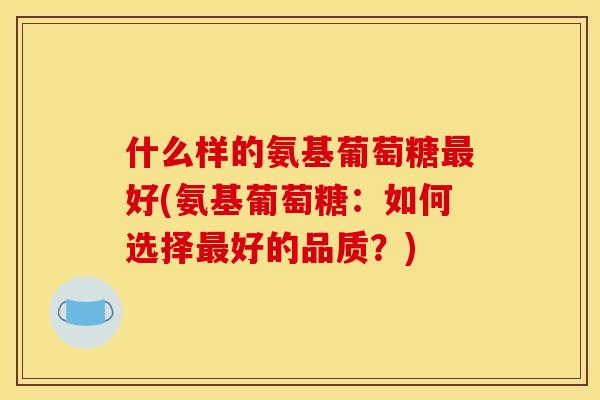 什么样的氨基葡萄糖最好(氨基葡萄糖：如何选择最好的品质？)