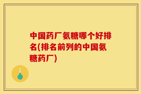 中国药厂氨糖哪个好排名(排名前列的中国氨糖药厂)