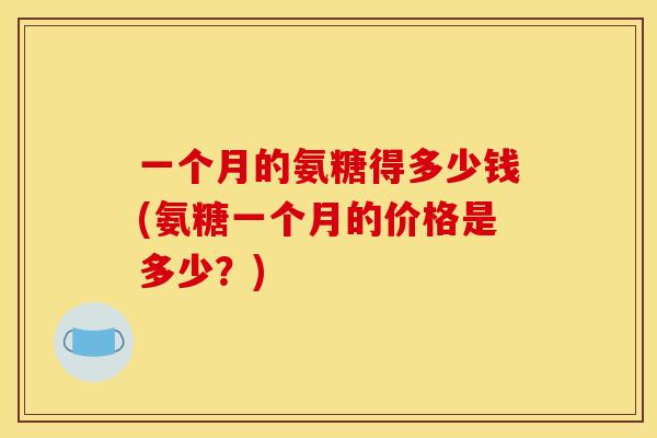 一个月的氨糖得多少钱(氨糖一个月的价格是多少？)