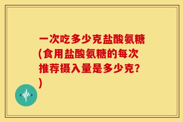 一次吃多少克盐酸氨糖(食用盐酸氨糖的每次推荐摄入量是多少克?) 一次吃多少克盐酸氨糖(食用盐酸氨糖的每次推荐摄入量是多少克?)