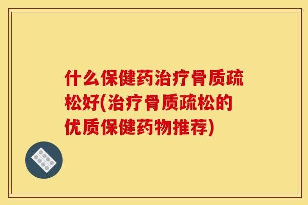 什么保健药治疗骨质疏松好(治疗骨质疏松的优质保健药物推荐)