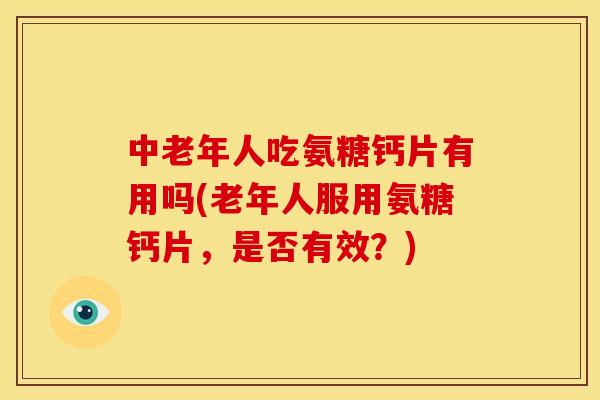 中老年人吃氨糖钙片有用吗(老年人服用氨糖钙片，是否有效？)
