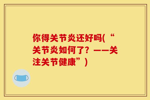 你得关节炎还好吗(“关节炎如何了？——关注关节健康”)