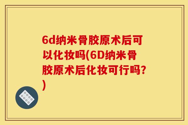 6d纳米骨胶原术后可以化妆吗(6D纳米骨胶原术后化妆可行吗？)
