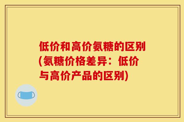 低价和高价氨糖的区别(氨糖价格差异：低价与高价产品的区别)