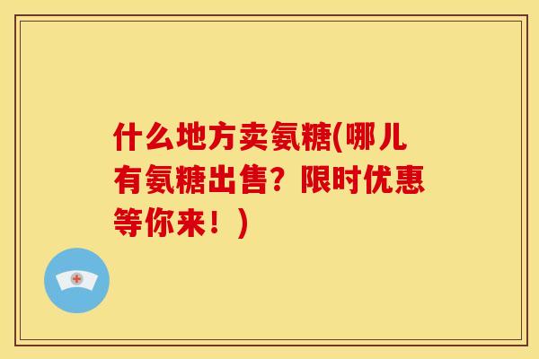 什么地方卖氨糖(哪儿有氨糖出售？限时优惠等你来！)