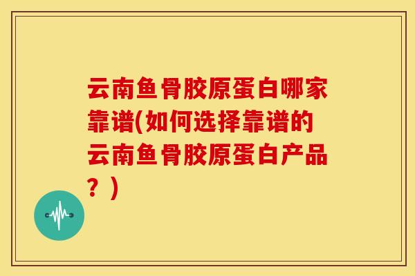 云南鱼骨胶原蛋白哪家靠谱(如何选择靠谱的云南鱼骨胶原蛋白产品？)