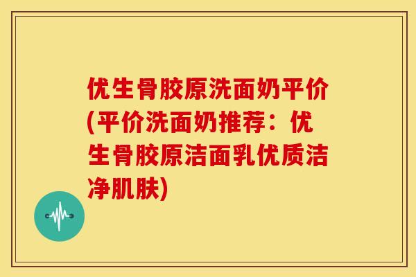 优生骨胶原洗面奶平价(平价洗面奶推荐：优生骨胶原洁面乳优质洁净肌肤)
