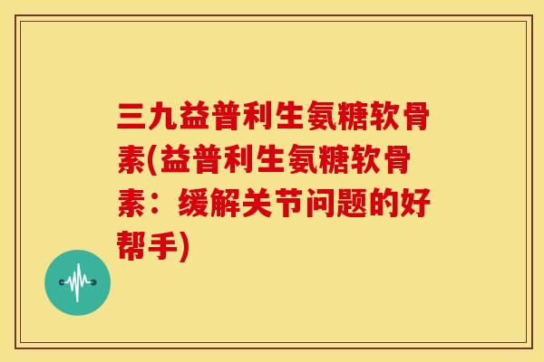三九益普利生氨糖软骨素(益普利生氨糖软骨素:缓解关节问题的好帮手) 三九益普利生氨糖软骨素(益普利生氨糖软骨素:缓解关节问题的好帮手)