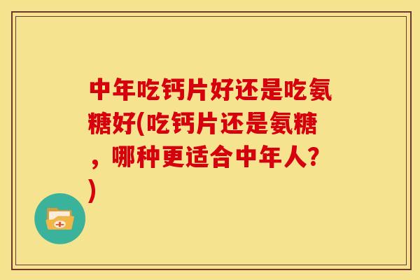 中年吃钙片好还是吃氨糖好(吃钙片还是氨糖，哪种更适合中年人？)