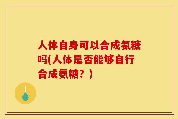 人体自身可以合成氨糖吗(人体是否能够自行合成氨糖？)