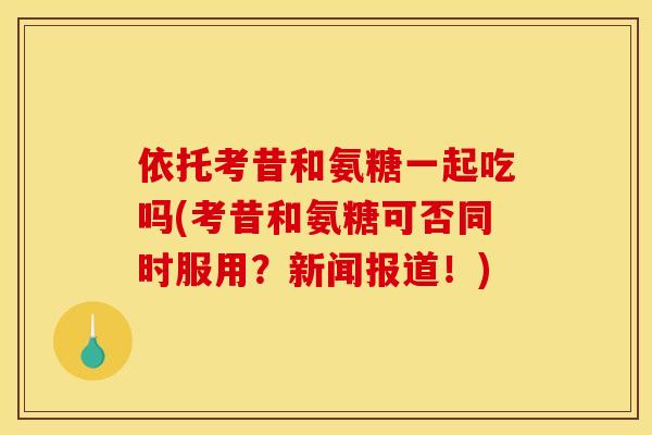 依托考昔和氨糖一起吃吗(考昔和氨糖可否同时服用？新闻报道！)