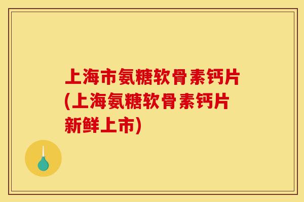 上海市氨糖软骨素钙片(上海氨糖软骨素钙片新鲜上市)