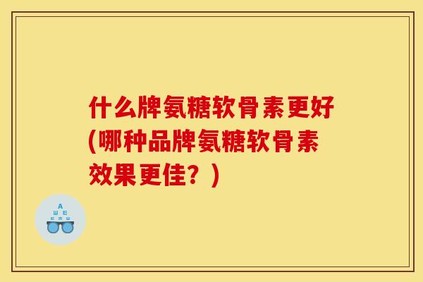 什么牌氨糖软骨素更好(哪种品牌氨糖软骨素效果更佳？)