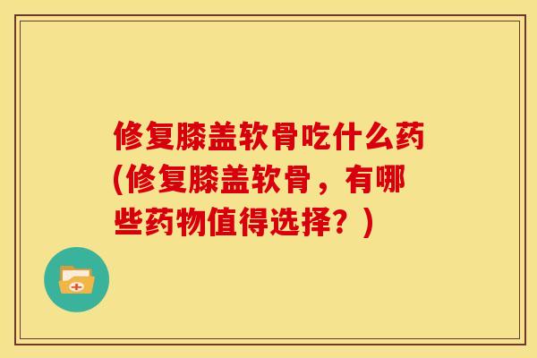 修复膝盖软骨吃什么药(修复膝盖软骨，有哪些药物值得选择？)
