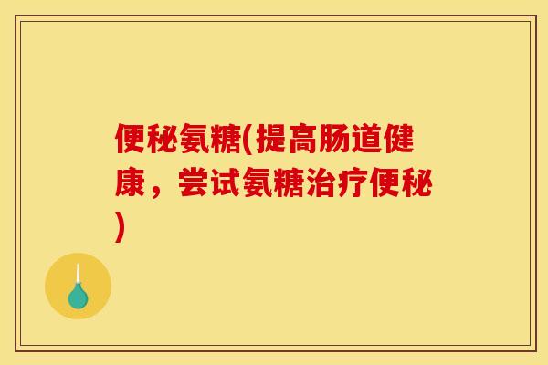 便秘氨糖(提高肠道健康，尝试氨糖治疗便秘)