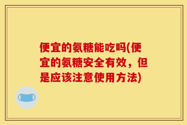 便宜的氨糖能吃吗(便宜的氨糖安全有效，但是应该注意使用方法)