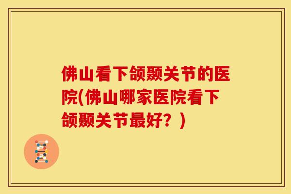 佛山看下颌颞关节的医院(佛山哪家医院看下颌颞关节最好？)