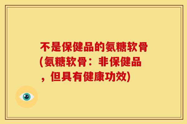 不是保健品的氨糖软骨(氨糖软骨：非保健品，但具有健康功效)