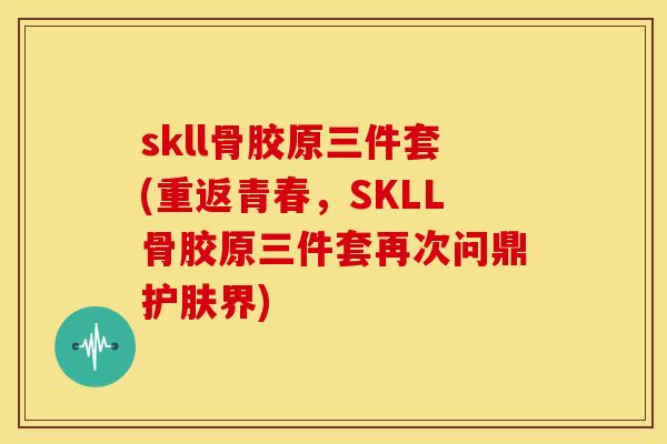 skll骨胶原三件套(重返青春，SKLL骨胶原三件套再次问鼎护肤界)