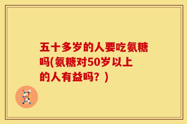 五十多岁的人要吃氨糖吗(氨糖对50岁以上的人有益吗？)