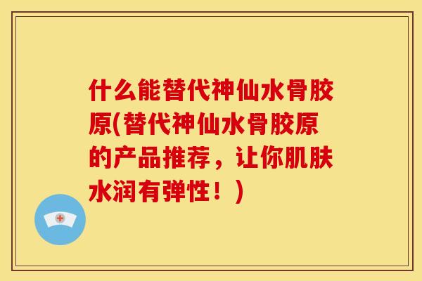 什么能替代神仙水骨胶原(替代神仙水骨胶原的产品推荐，让你肌肤水润有弹性！)