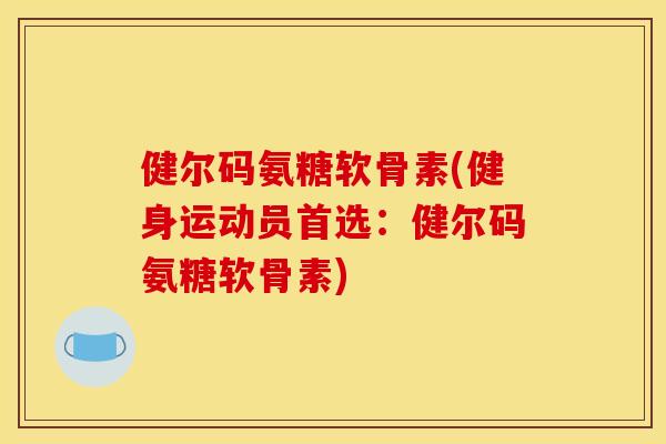 健尔码氨糖软骨素(健身运动员首选：健尔码氨糖软骨素)