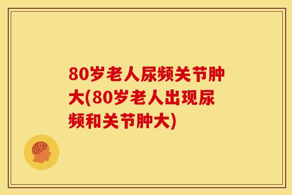 80岁老人尿频关节肿大(80岁老人出现尿频和关节肿大)