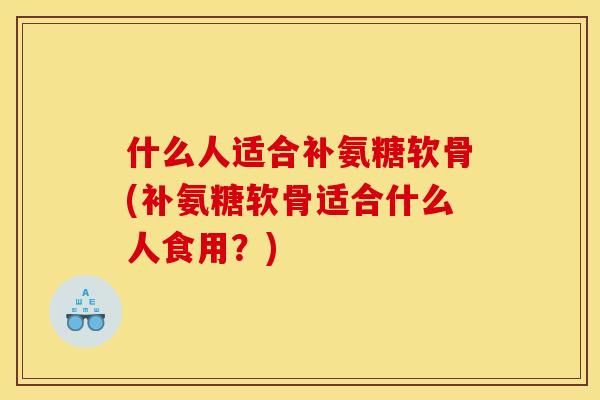 什么人适合补氨糖软骨(补氨糖软骨适合什么人食用？)