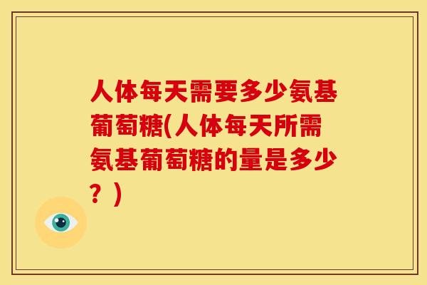 人体每天需要多少氨基葡萄糖(人体每天所需氨基葡萄糖的量是多少？)