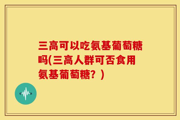 三高可以吃氨基葡萄糖吗(三高人群可否食用氨基葡萄糖？)