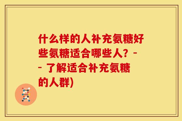 什么样的人补充氨糖好些氨糖适合哪些人?-- 了解适合补充氨糖的人群) 什么样的人补充氨糖好些氨糖适合哪些人?-- 了解适合补充氨糖的人群)