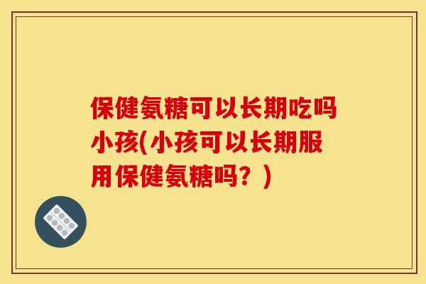 保健氨糖可以长期吃吗小孩(小孩可以长期服用保健氨糖吗？)