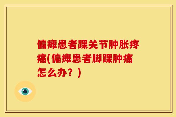 偏瘫患者踝关节肿胀疼痛(偏瘫患者脚踝肿痛怎么办？)