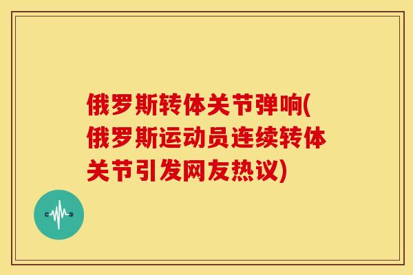 俄罗斯转体关节弹响(俄罗斯运动员连续转体关节引发网友热议)
