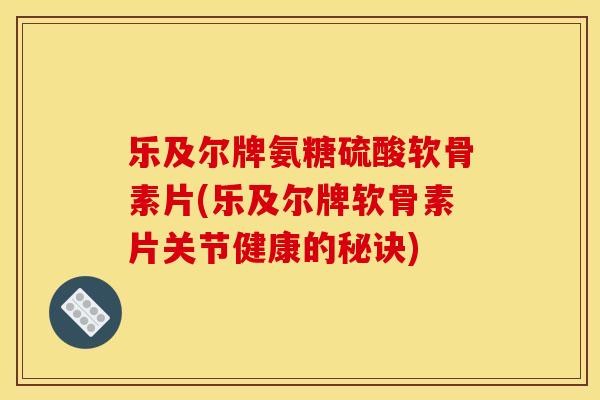乐及尔牌氨糖硫酸软骨素片(乐及尔牌软骨素片关节健康的秘诀)