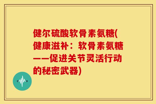 健尔硫酸软骨素氨糖(健康滋补：软骨素氨糖——促进关节灵活行动的秘密武器)